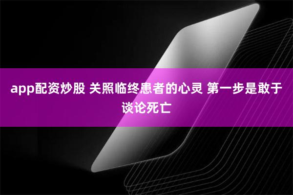 app配资炒股 关照临终患者的心灵 第一步是敢于谈论死亡