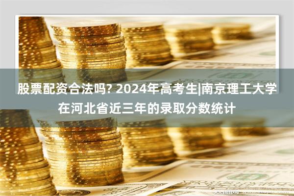 股票配资合法吗? 2024年高考生|南京理工大学在河北省近三年的录取分数统计