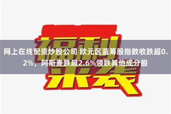 网上在线配资炒股公司 欧元区蓝筹股指数收跌超0.2%，阿斯麦跌超2.6%领跌其他成分股