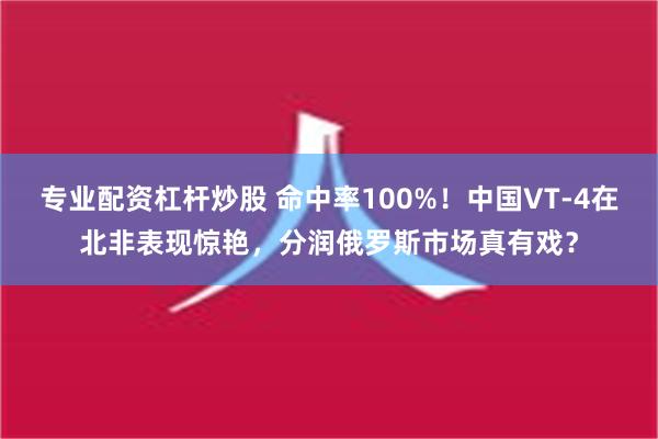 专业配资杠杆炒股 命中率100%！中国VT-4在北非表现惊艳，分润俄罗斯市场真有戏？