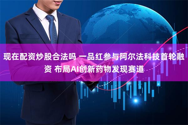 现在配资炒股合法吗 一品红参与阿尔法科技首轮融资 布局AI创新药物发现赛道