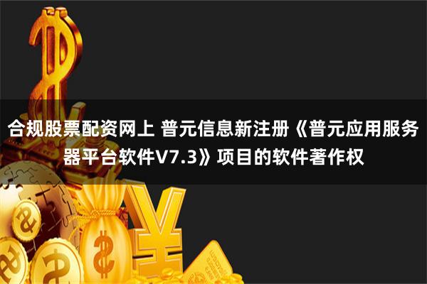 合规股票配资网上 普元信息新注册《普元应用服务器平台软件V7.3》项目的软件著作权