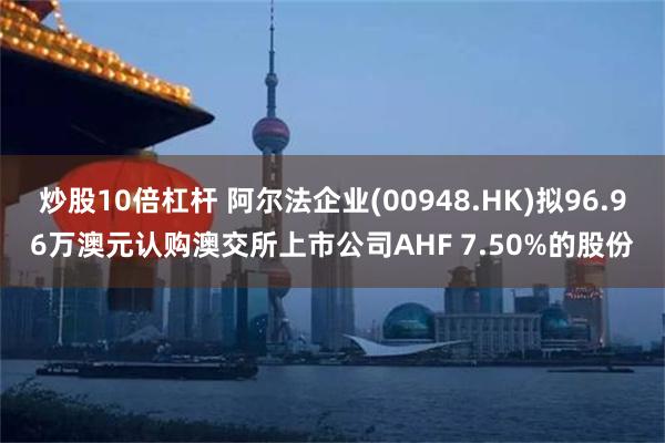 炒股10倍杠杆 阿尔法企业(00948.HK)拟96.96万澳元认购澳交所上市公司AHF 7.50%的股份