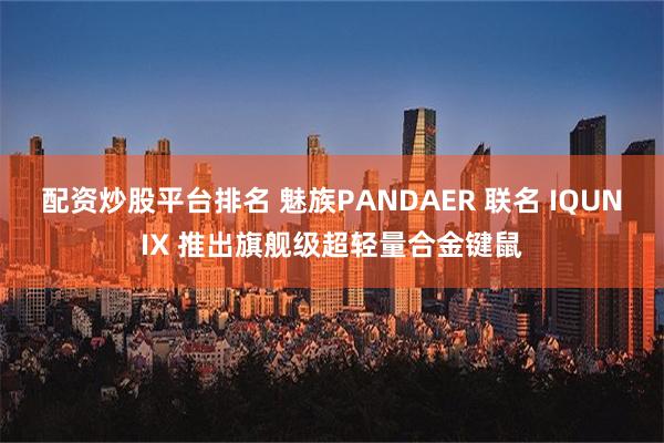 配资炒股平台排名 魅族PANDAER 联名 IQUNIX 推出旗舰级超轻量合金键鼠