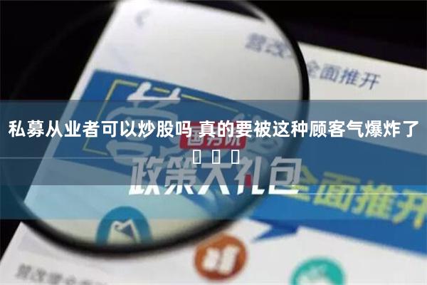 私募从业者可以炒股吗 真的要被这种顾客气爆炸了 ​​​