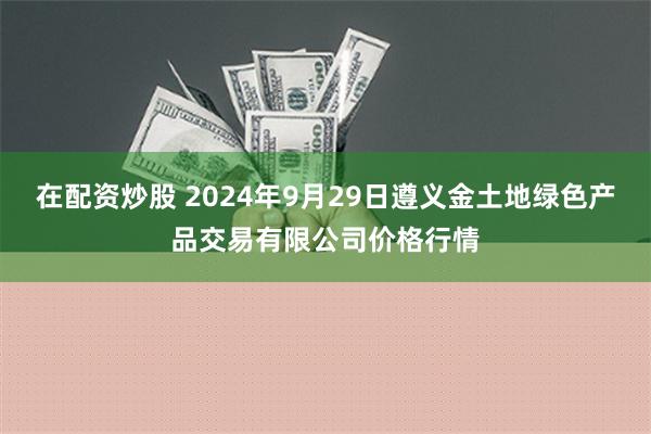 在配资炒股 2024年9月29日遵义金土地绿色产品交易有限公司价格行情