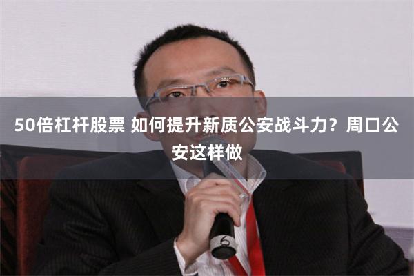 50倍杠杆股票 如何提升新质公安战斗力？周口公安这样做