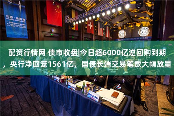 配资行情网 债市收盘|今日超6000亿逆回购到期，央行净回笼1561亿，国债长端交易笔数大幅放量