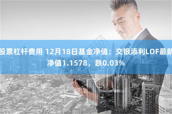 股票杠杆费用 12月18日基金净值：交银添利LOF最新净值1.1578，跌0.03%