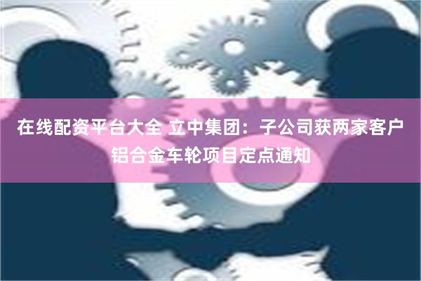 在线配资平台大全 立中集团：子公司获两家客户铝合金车轮项目定点通知