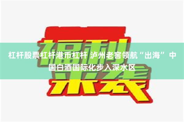 杠杆股票杠杆港币杠杆 泸州老窖领航“出海” 中国白酒国际化步入深水区